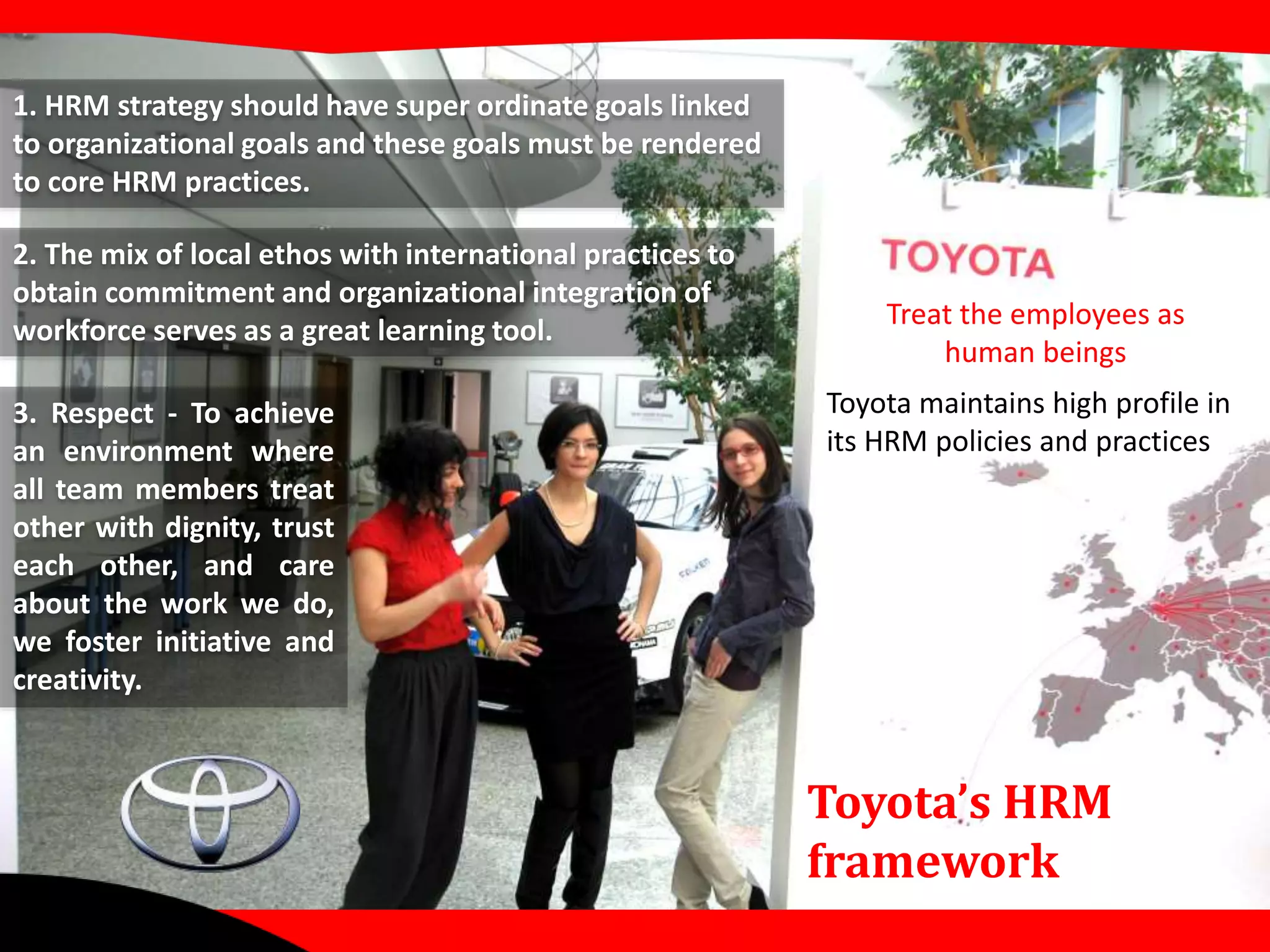 Toyota maintains high profile in 
its HRM policies and practices 
Toyota’s HRM 
framework 
1. HRM strategy should have super ordinate goals linked 
to organizational goals and these goals must be rendered 
to core HRM practices. 
2. The mix of local ethos with international practices to 
obtain commitment and organizational integration of 
workforce serves as a great learning tool. 
3. Respect - To achieve 
an environment where 
all team members treat 
other with dignity, trust 
each other, and care 
about the work we do, 
we foster initiative and 
creativity. 
Treat the employees as 
human beings 
 