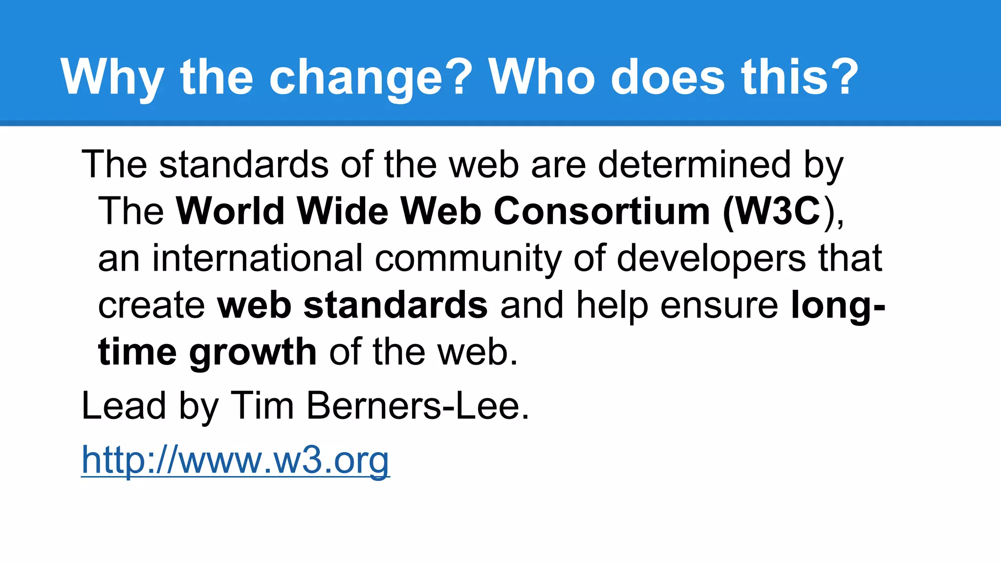Why the change? Who does this?
The standards of the web are determined by
The World Wide Web Consortium (W3C),
an international community of developers that
create web standards and help ensure long-
time growth of the web.
Lead by Tim Berners-Lee.
http://www.w3.org
 