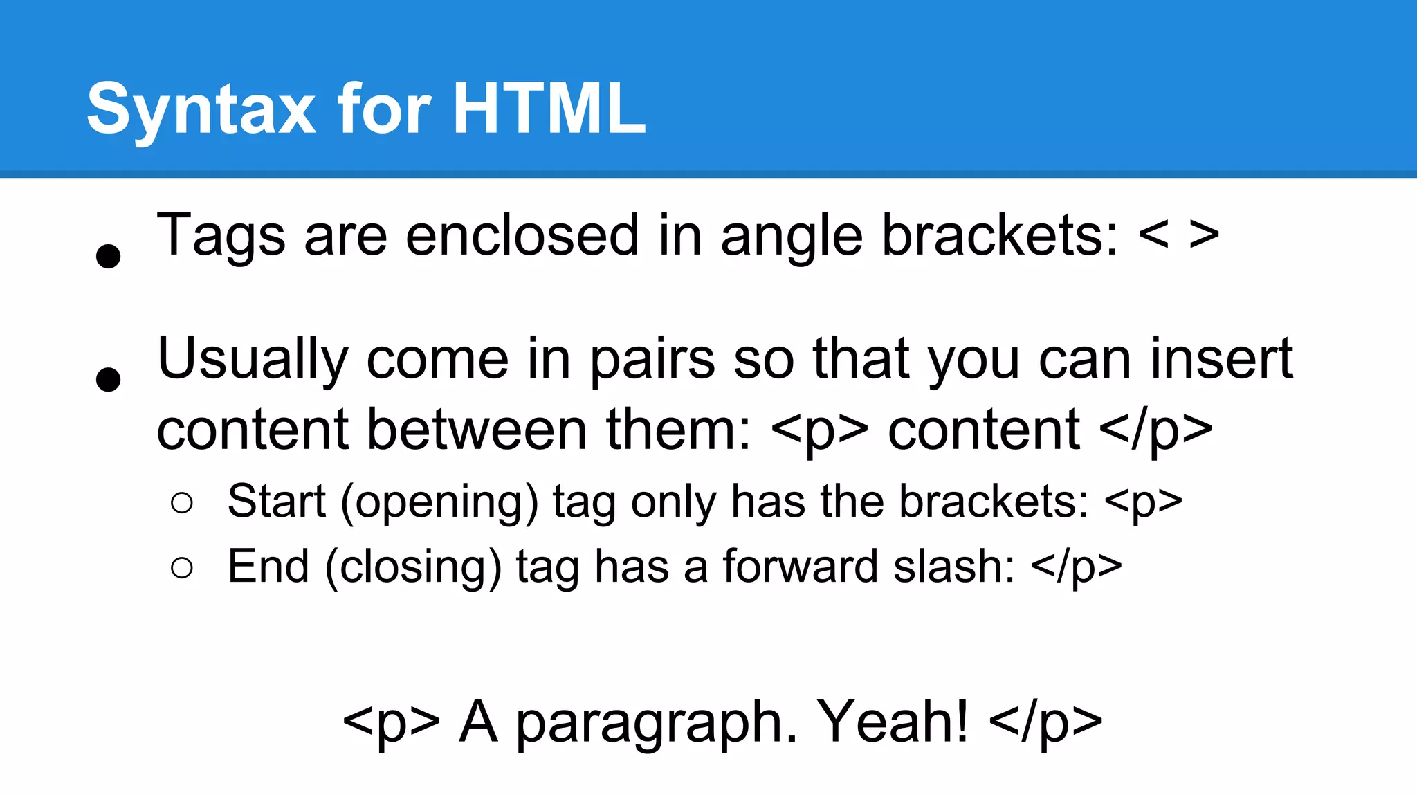 Syntax for HTML
• Tags are enclosed in angle brackets: < >
• Usually come in pairs so that you can insert
content between them: <p> content </p>
o Start (opening) tag only has the brackets: <p>
o End (closing) tag has a forward slash: </p>
<p> A paragraph. Yeah! </p>
 