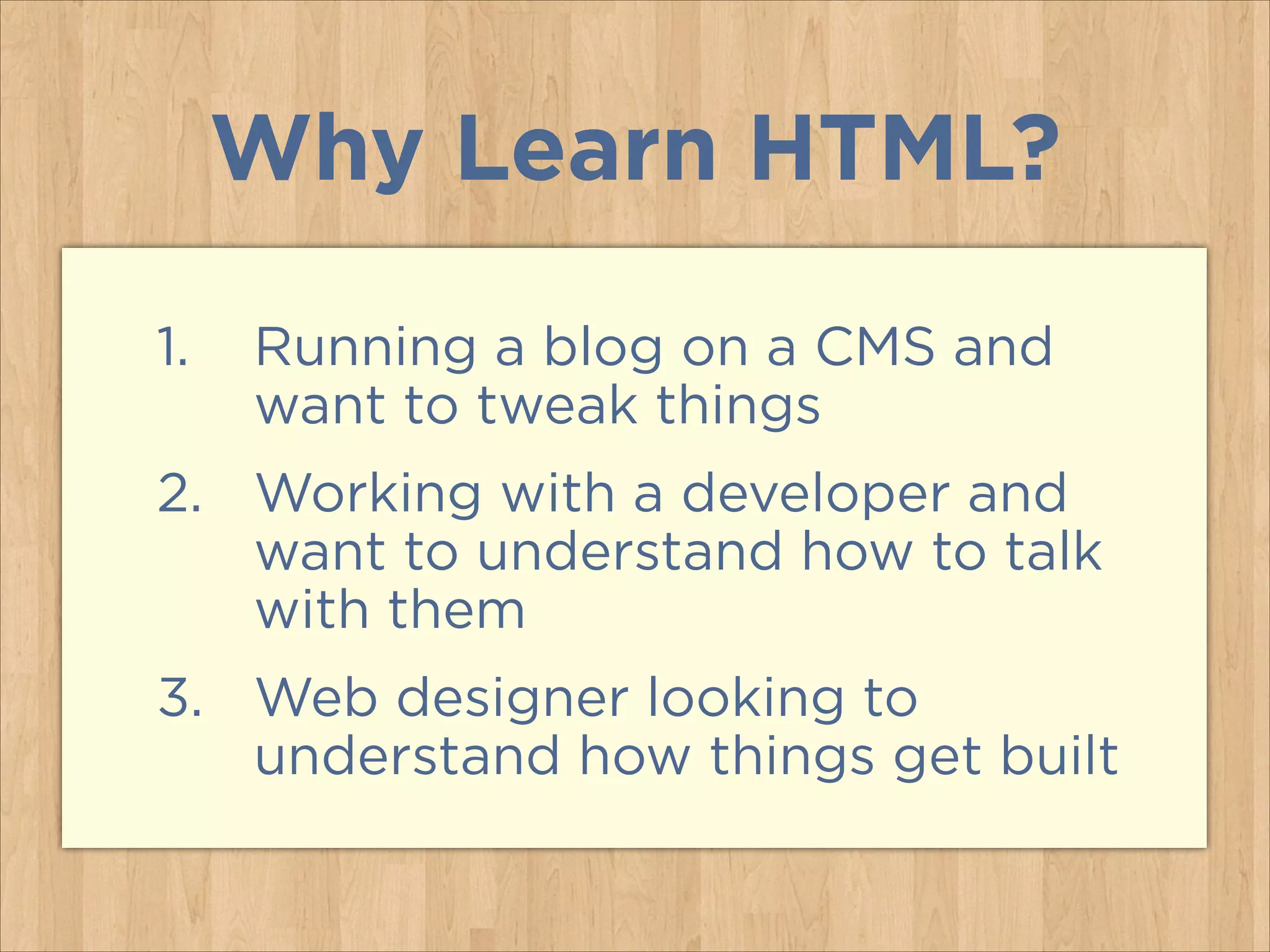 Why Learn HTML?
1.

Running a blog on a CMS and
want to tweak things

2. Working with a developer and
want to understand how to talk
with them
3. Web designer looking to
understand how things get built

 