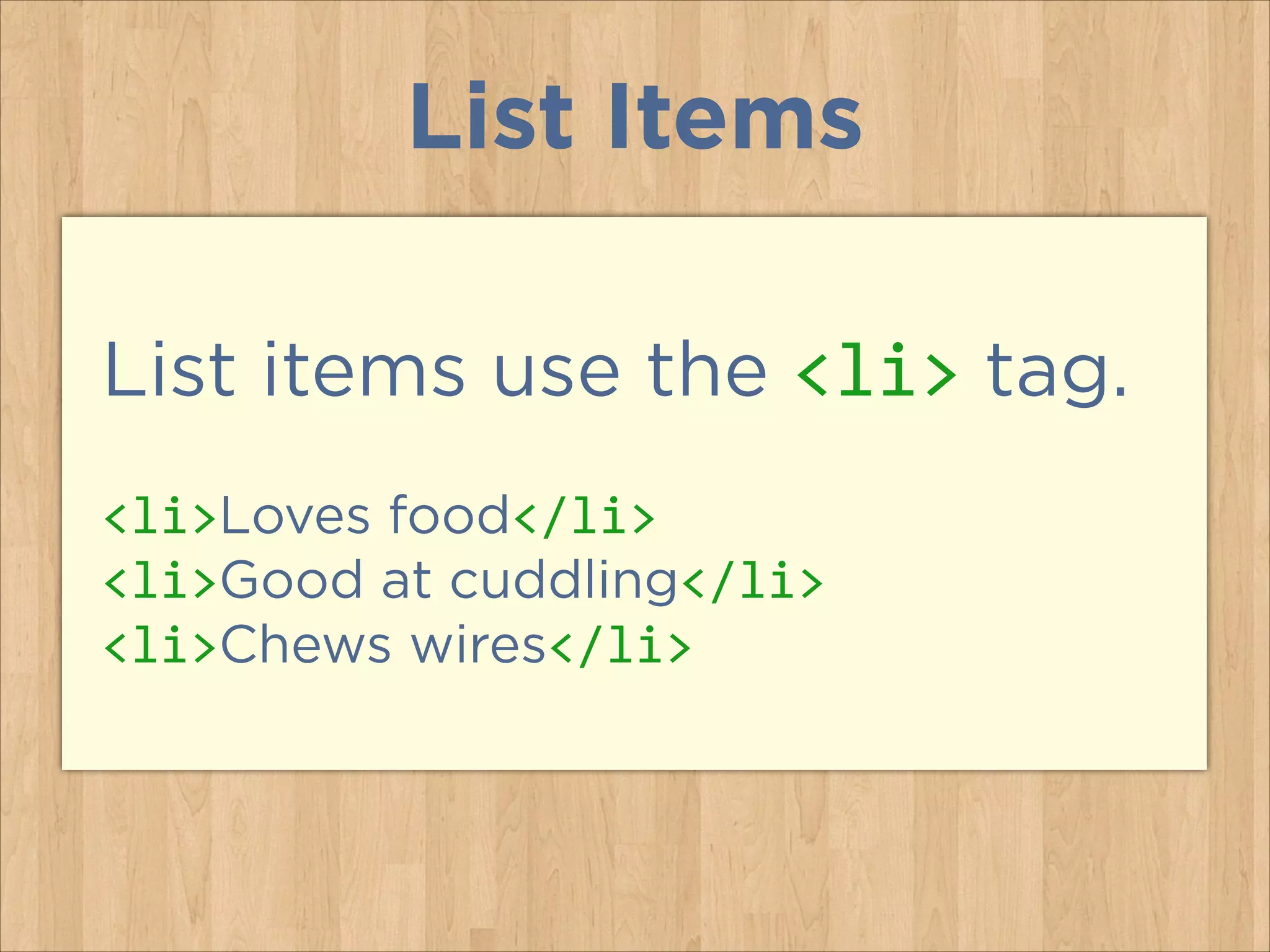 List Items
List items use the <li> tag.
<li>Loves food</li>	
  
<li>Good at cuddling</li>	
  
<li>Chews wires</li>

 