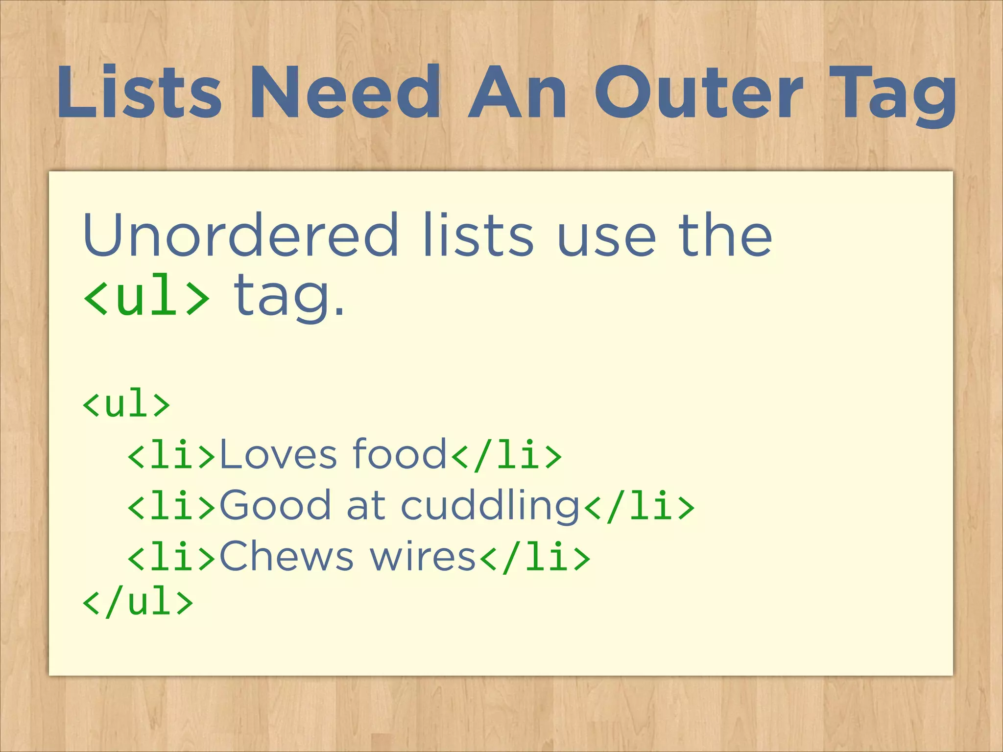 Lists Need An Outer Tag
Unordered lists use the
<ul> tag.
<ul>	
  
	
   <li>Loves food</li>	
  
	
   <li>Good at cuddling</li>	
  
	
   <li>Chews wires</li>	
  
</ul>

 