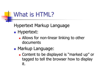 What is HTML?
Hypertext Markup Language
 Hypertext:
 Allows for non-linear linking to other
documents
 Markup Language:
 Content to be displayed is “marked up” or
tagged to tell the browser how to display
it.
 