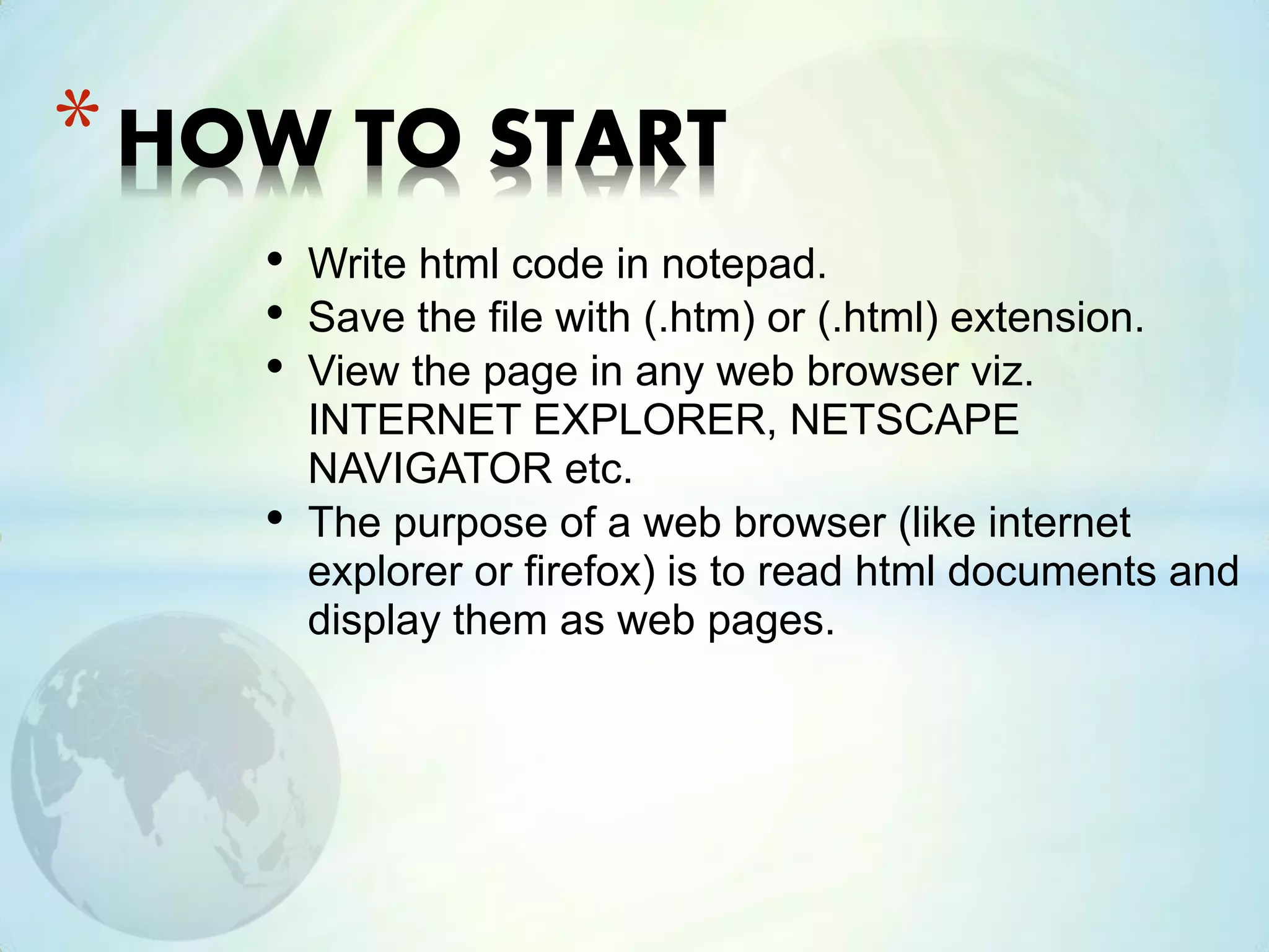 • Write html code in notepad.
• Save the file with (.htm) or (.html) extension.
• View the page in any web browser viz.
INTERNET EXPLORER, NETSCAPE
NAVIGATOR etc.
• The purpose of a web browser (like internet
explorer or firefox) is to read html documents and
display them as web pages.
*HOW TO START
 