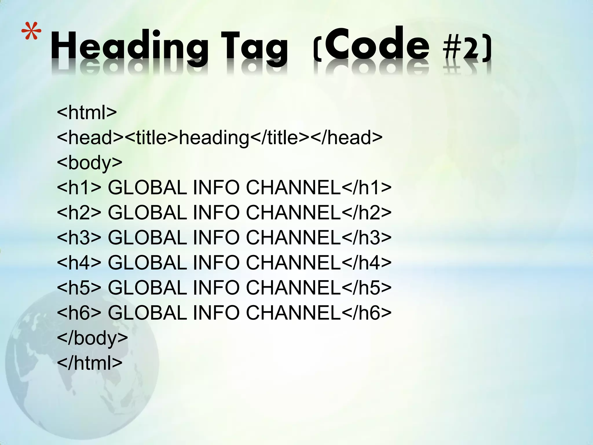 <html>
<head><title>heading</title></head>
<body>
<h1> GLOBAL INFO CHANNEL</h1>
<h2> GLOBAL INFO CHANNEL</h2>
<h3> GLOBAL INFO CHANNEL</h3>
<h4> GLOBAL INFO CHANNEL</h4>
<h5> GLOBAL INFO CHANNEL</h5>
<h6> GLOBAL INFO CHANNEL</h6>
</body>
</html>
*Heading Tag (Code #2)
 