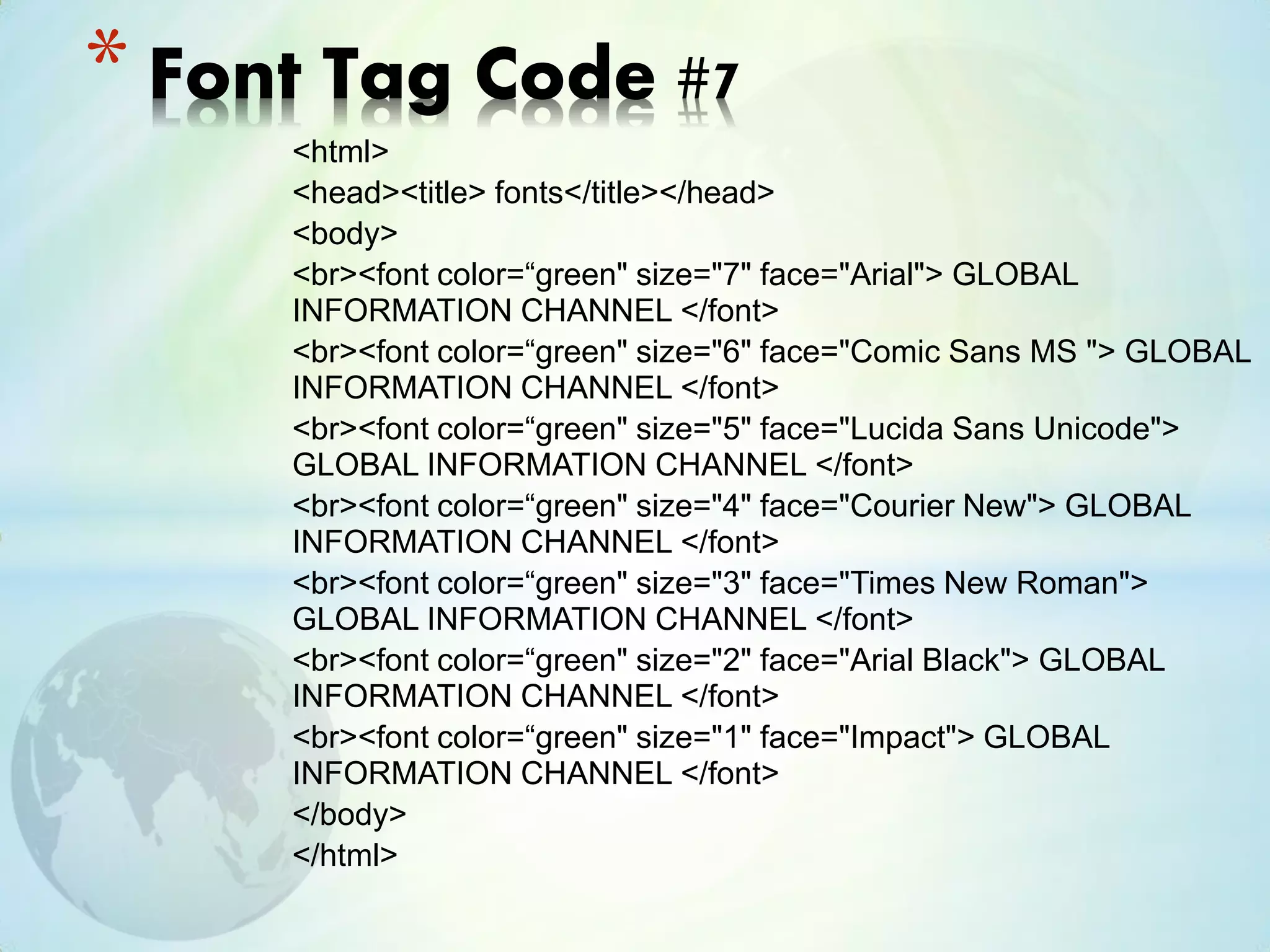 <html>
<head><title> fonts</title></head>
<body>
<br><font color=“green" size="7" face="Arial"> GLOBAL
INFORMATION CHANNEL </font>
<br><font color=“green" size="6" face="Comic Sans MS "> GLOBAL
INFORMATION CHANNEL </font>
<br><font color=“green" size="5" face="Lucida Sans Unicode">
GLOBAL INFORMATION CHANNEL </font>
<br><font color=“green" size="4" face="Courier New"> GLOBAL
INFORMATION CHANNEL </font>
<br><font color=“green" size="3" face="Times New Roman">
GLOBAL INFORMATION CHANNEL </font>
<br><font color=“green" size="2" face="Arial Black"> GLOBAL
INFORMATION CHANNEL </font>
<br><font color=“green" size="1" face="Impact"> GLOBAL
INFORMATION CHANNEL </font>
</body>
</html>
* Font Tag Code #7
 