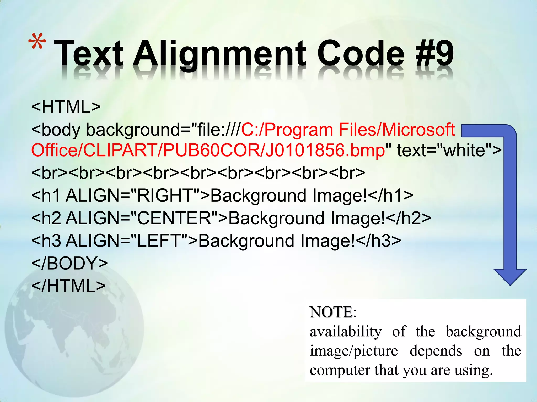<HTML>
<body background="file:///C:/Program Files/Microsoft
Office/CLIPART/PUB60COR/J0101856.bmp" text="white">
<br><br><br><br><br><br><br><br><br>
<h1 ALIGN="RIGHT">Background Image!</h1>
<h2 ALIGN="CENTER">Background Image!</h2>
<h3 ALIGN="LEFT">Background Image!</h3>
</BODY>
</HTML>
*Text Alignment Code #9
NOTE:
availability of the background
image/picture depends on the
computer that you are using.
 