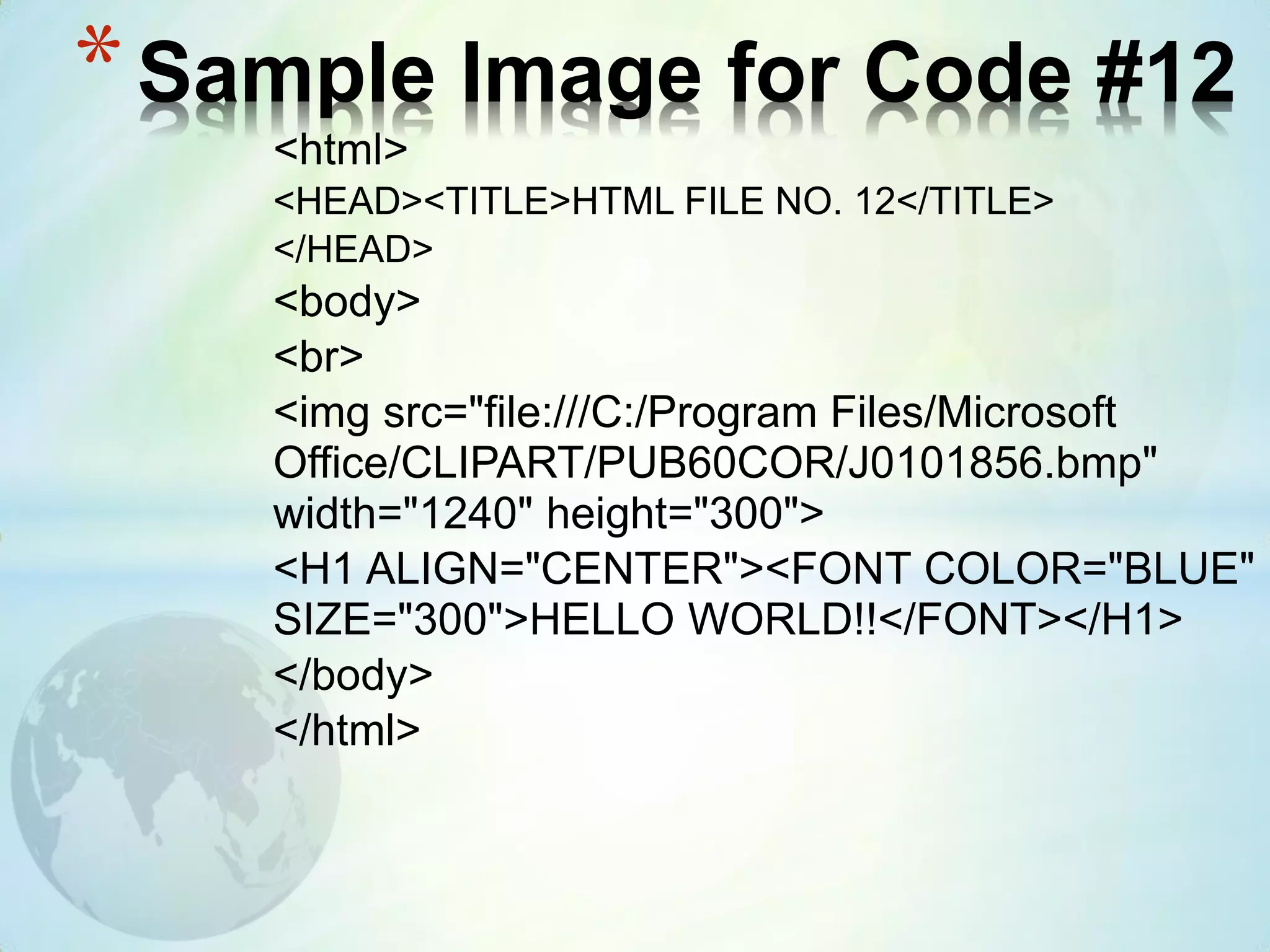 <html>
<HEAD><TITLE>HTML FILE NO. 12</TITLE>
</HEAD>
<body>
<br>
<img src="file:///C:/Program Files/Microsoft
Office/CLIPART/PUB60COR/J0101856.bmp"
width="1240" height="300">
<H1 ALIGN="CENTER"><FONT COLOR="BLUE"
SIZE="300">HELLO WORLD!!</FONT></H1>
</body>
</html>
*Sample Image for Code #12
 