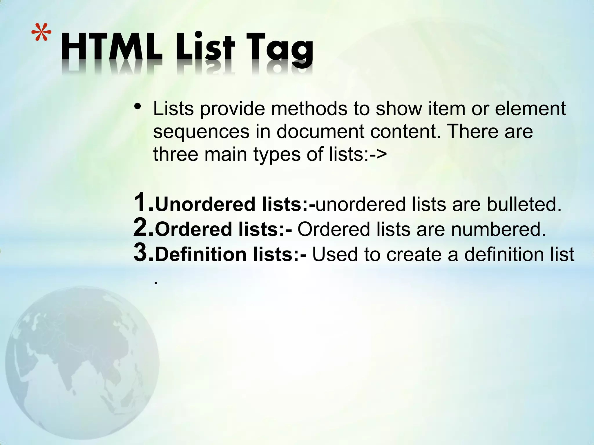 • Lists provide methods to show item or element
sequences in document content. There are
three main types of lists:->
1.Unordered lists:-unordered lists are bulleted.
2.Ordered lists:- Ordered lists are numbered.
3.Definition lists:- Used to create a definition list
.
*HTML List Tag
 