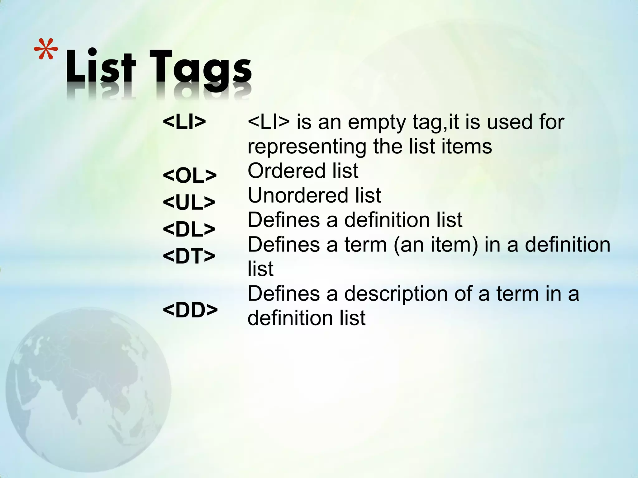 <LI>
<OL>
<UL>
<DL>
<DT>
<DD>
*List Tags
<LI> is an empty tag,it is used for
representing the list items
Ordered list
Unordered list
Defines a definition list
Defines a term (an item) in a definition
list
Defines a description of a term in a
definition list
 