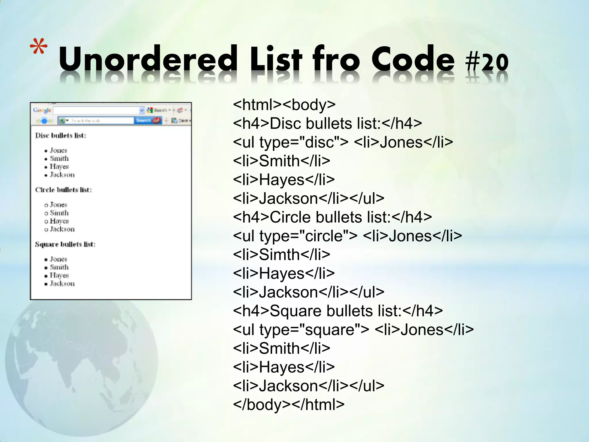 <html><body>
<h4>Disc bullets list:</h4>
<ul type="disc"> <li>Jones</li>
<li>Smith</li>
<li>Hayes</li>
<li>Jackson</li></ul>
<h4>Circle bullets list:</h4>
<ul type="circle"> <li>Jones</li>
<li>Simth</li>
<li>Hayes</li>
<li>Jackson</li></ul>
<h4>Square bullets list:</h4>
<ul type="square"> <li>Jones</li>
<li>Smith</li>
<li>Hayes</li>
<li>Jackson</li></ul>
</body></html>
* Unordered List fro Code #20
 
