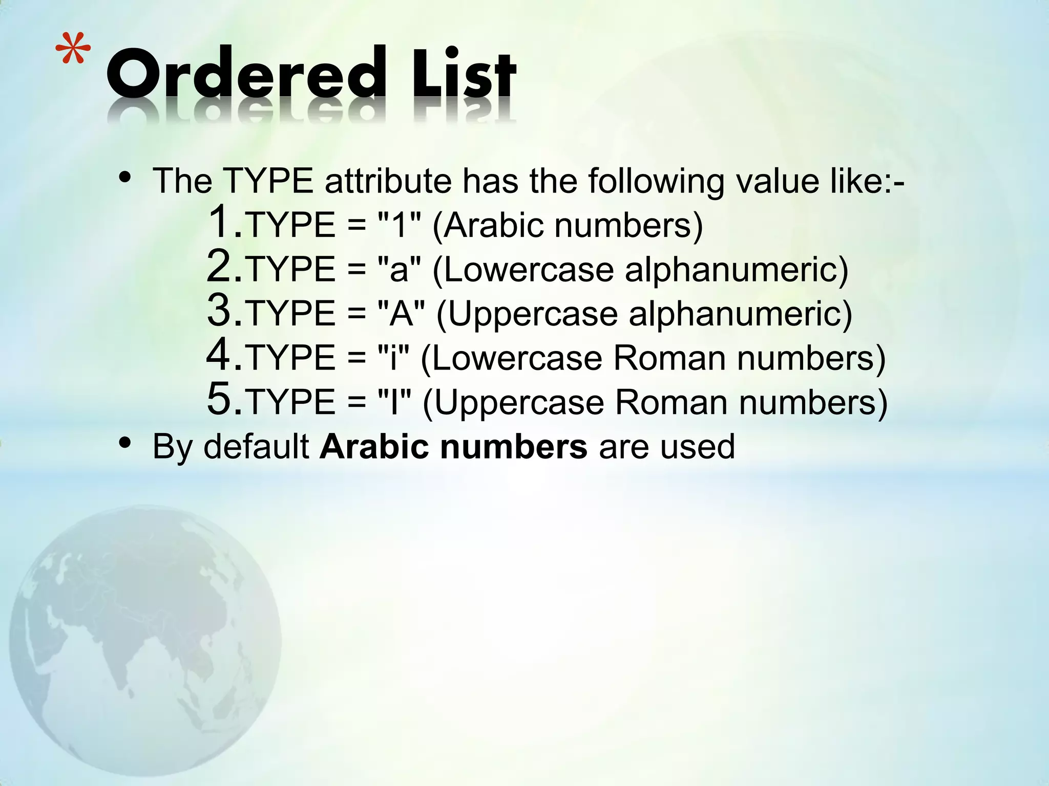 • The TYPE attribute has the following value like:-
1.TYPE = "1" (Arabic numbers)
2.TYPE = "a" (Lowercase alphanumeric)
3.TYPE = "A" (Uppercase alphanumeric)
4.TYPE = "i" (Lowercase Roman numbers)
5.TYPE = "I" (Uppercase Roman numbers)
• By default Arabic numbers are used
*Ordered List
 
