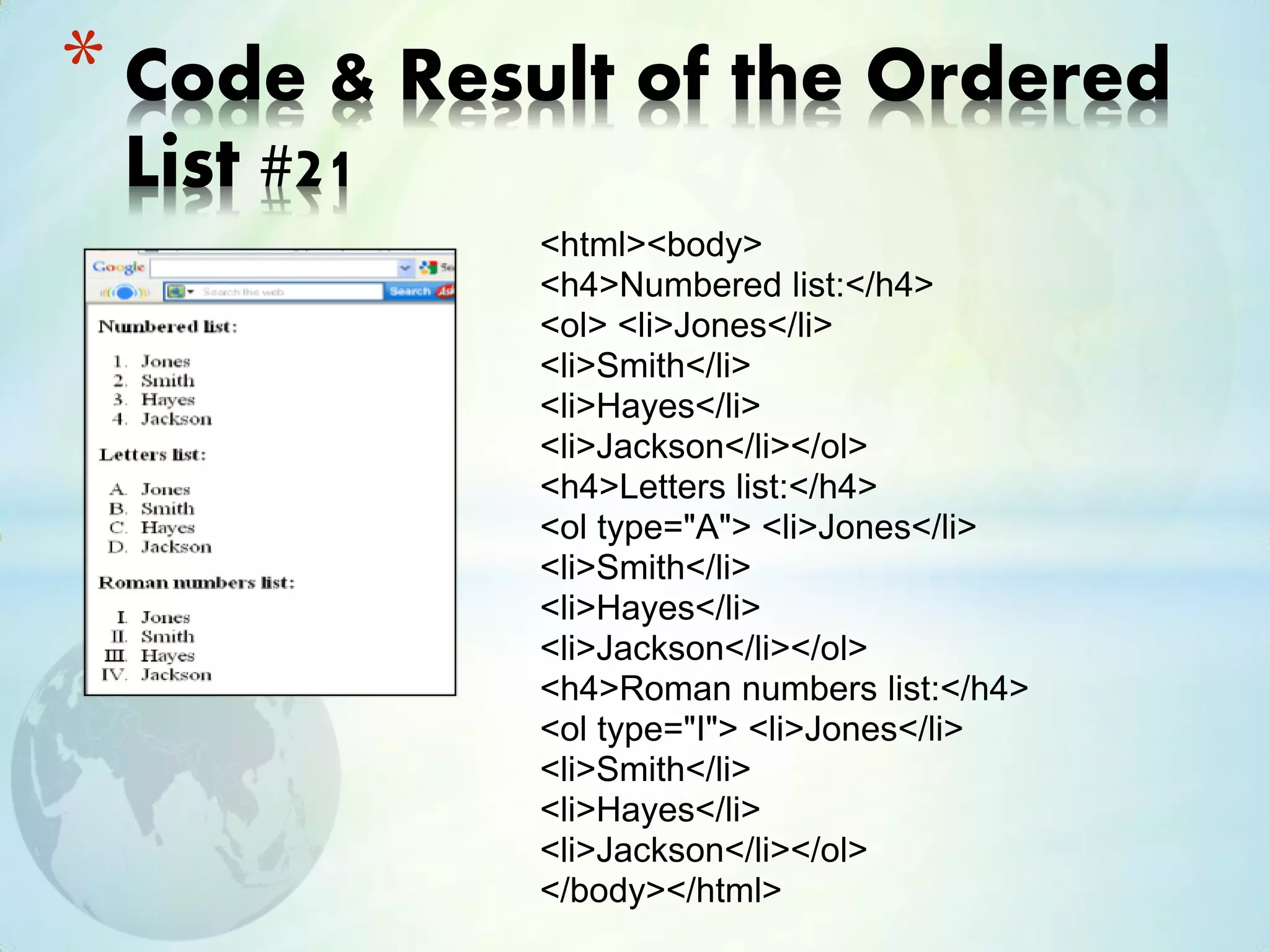 <html><body>
<h4>Numbered list:</h4>
<ol> <li>Jones</li>
<li>Smith</li>
<li>Hayes</li>
<li>Jackson</li></ol>
<h4>Letters list:</h4>
<ol type="A"> <li>Jones</li>
<li>Smith</li>
<li>Hayes</li>
<li>Jackson</li></ol>
<h4>Roman numbers list:</h4>
<ol type="I"> <li>Jones</li>
<li>Smith</li>
<li>Hayes</li>
<li>Jackson</li></ol>
</body></html>
* Code & Result of the Ordered
List #21
 
