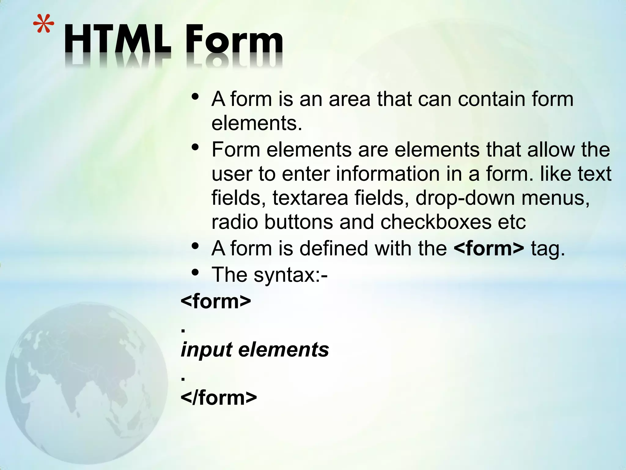 • A form is an area that can contain form
elements.
• Form elements are elements that allow the
user to enter information in a form. like text
fields, textarea fields, drop-down menus,
radio buttons and checkboxes etc
• A form is defined with the <form> tag.
• The syntax:-
<form>
.
input elements
.
</form>
*HTML Form
 