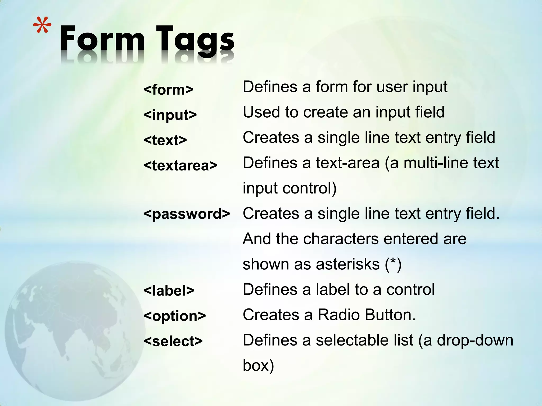 <form>
<input>
<text>
<textarea>
<password>
<label>
<option>
<select>
*Form Tags
Defines a form for user input
Used to create an input field
Creates a single line text entry field
Defines a text-area (a multi-line text
input control)
Creates a single line text entry field.
And the characters entered are
shown as asterisks (*)
Defines a label to a control
Creates a Radio Button.
Defines a selectable list (a drop-down
box)
 