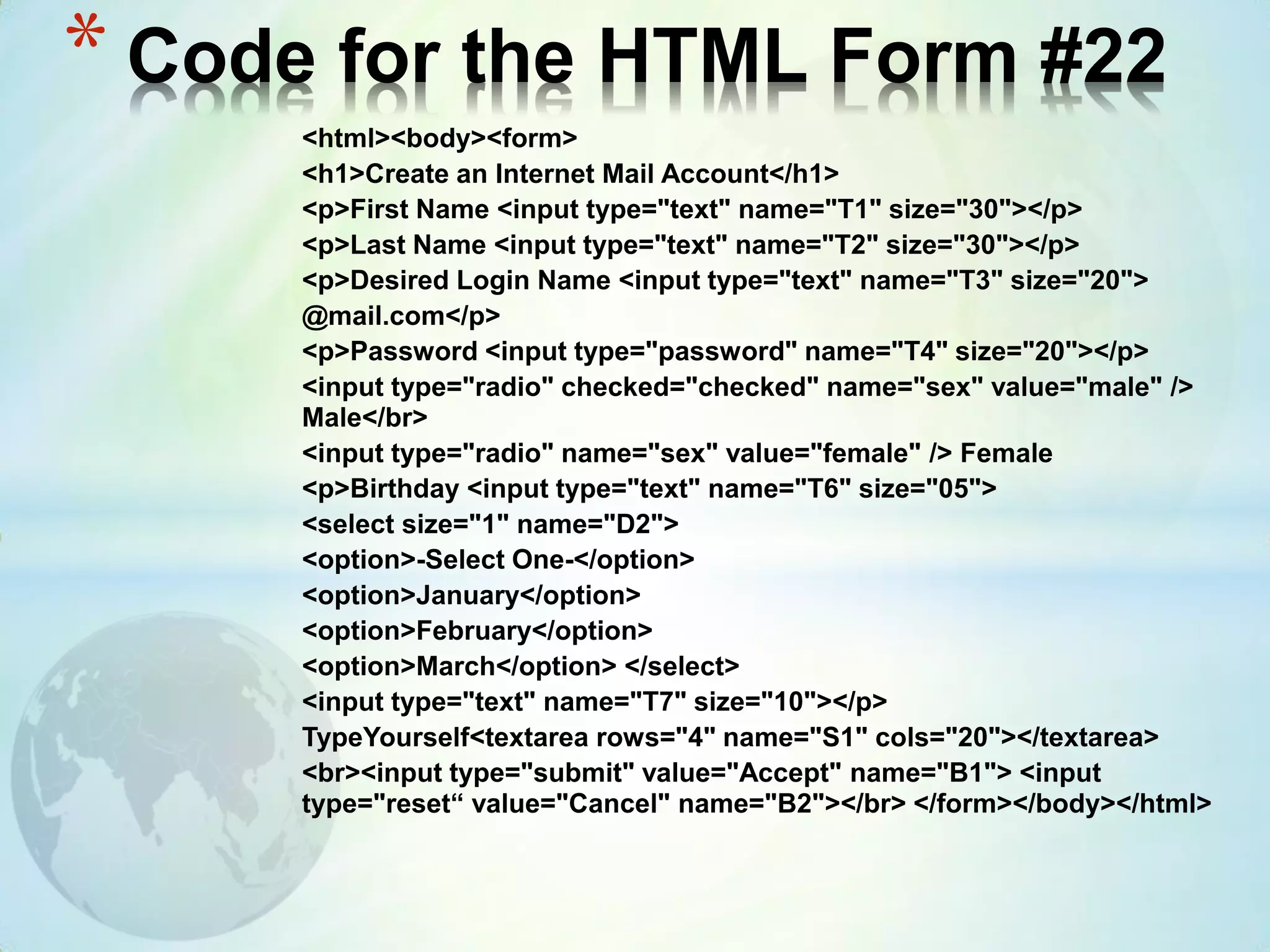 <html><body><form>
<h1>Create an Internet Mail Account</h1>
<p>First Name <input type="text" name="T1" size="30"></p>
<p>Last Name <input type="text" name="T2" size="30"></p>
<p>Desired Login Name <input type="text" name="T3" size="20">
@mail.com</p>
<p>Password <input type="password" name="T4" size="20"></p>
<input type="radio" checked="checked" name="sex" value="male" />
Male</br>
<input type="radio" name="sex" value="female" /> Female
<p>Birthday <input type="text" name="T6" size="05">
<select size="1" name="D2">
<option>-Select One-</option>
<option>January</option>
<option>February</option>
<option>March</option> </select>
<input type="text" name="T7" size="10"></p>
TypeYourself<textarea rows="4" name="S1" cols="20"></textarea>
<br><input type="submit" value="Accept" name="B1"> <input
type="reset“ value="Cancel" name="B2"></br> </form></body></html>
* Code for the HTML Form #22
 