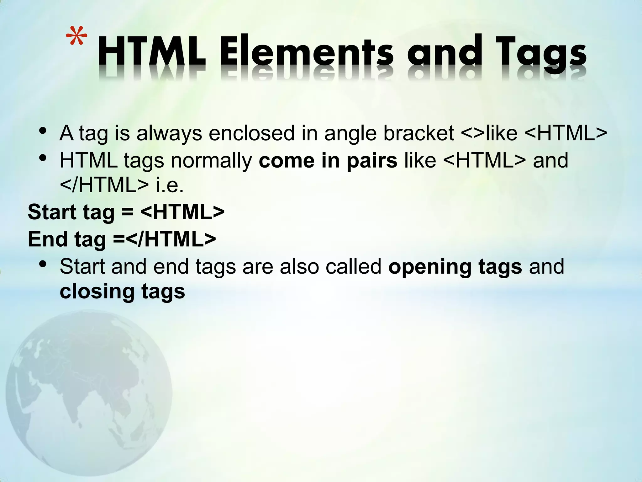 • A tag is always enclosed in angle bracket <>like <HTML>
• HTML tags normally come in pairs like <HTML> and
</HTML> i.e.
Start tag = <HTML>
End tag =</HTML>
• Start and end tags are also called opening tags and
closing tags
*HTML Elements and Tags
 
