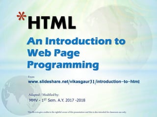 An Introduction to
Web Page
Programming
*HTML
From:
www.slideshare.net/vikasgaur31/introduction-to-html
MMV - 1ST Sem. A.Y. 2017 -2018
Thisfile istogivecredits totherightful owner ofthispresentation and thisis alsointended forclassroom useonly.
Adapted /Modifiedby:
 