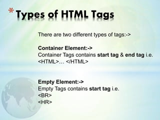 There are two different types of tags:->
Container Element:->
Container Tags contains start tag & end tag i.e.
<HTML>… </HTML>
Empty Element:->
Empty Tags contains start tag i.e.
<BR>
<HR>
*Types of HTML Tags
 