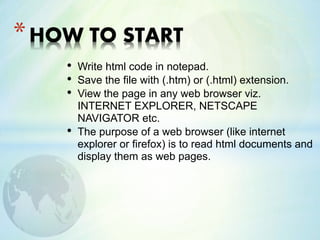 • Write html code in notepad.
• Save the file with (.htm) or (.html) extension.
• View the page in any web browser viz.
INTERNET EXPLORER, NETSCAPE
NAVIGATOR etc.
• The purpose of a web browser (like internet
explorer or firefox) is to read html documents and
display them as web pages.
*HOW TO START
 