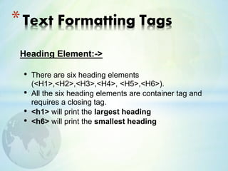 Heading Element:->
• There are six heading elements
(<H1>,<H2>,<H3>,<H4>, <H5>,<H6>).
• All the six heading elements are container tag and
requires a closing tag.
• <h1> will print the largest heading
• <h6> will print the smallest heading
*Text Formatting Tags
 