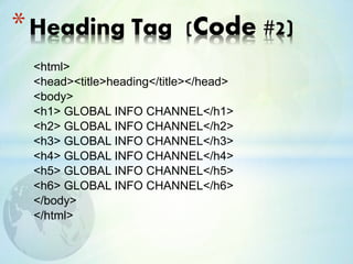 <html>
<head><title>heading</title></head>
<body>
<h1> GLOBAL INFO CHANNEL</h1>
<h2> GLOBAL INFO CHANNEL</h2>
<h3> GLOBAL INFO CHANNEL</h3>
<h4> GLOBAL INFO CHANNEL</h4>
<h5> GLOBAL INFO CHANNEL</h5>
<h6> GLOBAL INFO CHANNEL</h6>
</body>
</html>
*Heading Tag (Code #2)
 