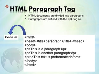 • HTML documents are divided into paragraphs.
• Paragraphs are defined with the <p> tag i.e.
*HTML Paragraph Tag
<html>
<head><title>paragraph</title></head>
<body>
<p>This is a paragraph</p>
<p>This is another paragraph</p>
<pre>This text is preformatted</pre>
</body>
</html>
Code #3
 