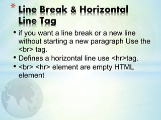 • if you want a line break or a new line
without starting a new paragraph Use the
<br> tag.
• Defines a horizontal line use <hr>tag.
• <br> <hr> element are empty HTML
element
* Line Break & Horizontal
Line Tag
 