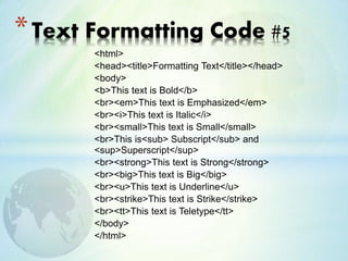 <html>
<head><title>Formatting Text</title></head>
<body>
<b>This text is Bold</b>
<br><em>This text is Emphasized</em>
<br><i>This text is Italic</i>
<br><small>This text is Small</small>
<br>This is<sub> Subscript</sub> and
<sup>Superscript</sup>
<br><strong>This text is Strong</strong>
<br><big>This text is Big</big>
<br><u>This text is Underline</u>
<br><strike>This text is Strike</strike>
<br><tt>This text is Teletype</tt>
</body>
</html>
*Text Formatting Code #5
 