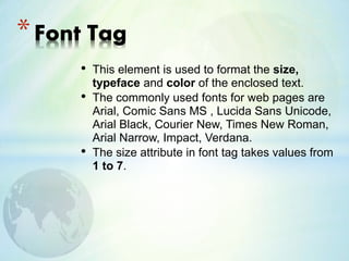 • This element is used to format the size,
typeface and color of the enclosed text.
• The commonly used fonts for web pages are
Arial, Comic Sans MS , Lucida Sans Unicode,
Arial Black, Courier New, Times New Roman,
Arial Narrow, Impact, Verdana.
• The size attribute in font tag takes values from
1 to 7.
*Font Tag
 