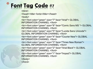 <html>
<head><title> fonts</title></head>
<body>
<br><font color=“green" size="7" face="Arial"> GLOBAL
INFORMATION CHANNEL </font>
<br><font color=“green" size="6" face="Comic Sans MS "> GLOBAL
INFORMATION CHANNEL </font>
<br><font color=“green" size="5" face="Lucida Sans Unicode">
GLOBAL INFORMATION CHANNEL </font>
<br><font color=“green" size="4" face="Courier New"> GLOBAL
INFORMATION CHANNEL </font>
<br><font color=“green" size="3" face="Times New Roman">
GLOBAL INFORMATION CHANNEL </font>
<br><font color=“green" size="2" face="Arial Black"> GLOBAL
INFORMATION CHANNEL </font>
<br><font color=“green" size="1" face="Impact"> GLOBAL
INFORMATION CHANNEL </font>
</body>
</html>
* Font Tag Code #7
 