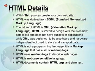 • With HTML you can create your own web site.
• HTML was derived from SGML (Standard Generalized
Markup Language).
• The future of HTML is XML (eXtensible Markup
Language). HTML is limited to design with focus on how
data looks and does not have subsets or applications
while XML was designed to be a software and hardware
independent tool used to store and transport data.
• HTML is not a programming language, it is a Markup
Language that has a set of markup tags.
• HTML uses markup tags to describe web pages.
• HTML is not case sensitive language.
• HTML documents contain HTML tags and plain text.
*HTML Details
 