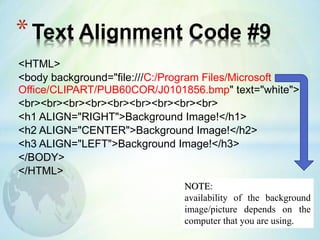 <HTML>
<body background="file:///C:/Program Files/Microsoft
Office/CLIPART/PUB60COR/J0101856.bmp" text="white">
<br><br><br><br><br><br><br><br><br>
<h1 ALIGN="RIGHT">Background Image!</h1>
<h2 ALIGN="CENTER">Background Image!</h2>
<h3 ALIGN="LEFT">Background Image!</h3>
</BODY>
</HTML>
*Text Alignment Code #9
NOTE:
availability of the background
image/picture depends on the
computer that you are using.
 
