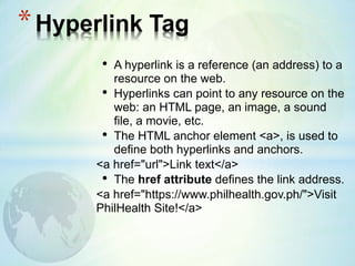 • A hyperlink is a reference (an address) to a
resource on the web.
• Hyperlinks can point to any resource on the
web: an HTML page, an image, a sound
file, a movie, etc.
• The HTML anchor element <a>, is used to
define both hyperlinks and anchors.
<a href="url">Link text</a>
• The href attribute defines the link address.
<a href="https://www.philhealth.gov.ph/">Visit
PhilHealth Site!</a>
*Hyperlink Tag
 