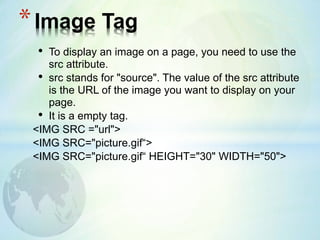 • To display an image on a page, you need to use the
src attribute.
• src stands for "source". The value of the src attribute
is the URL of the image you want to display on your
page.
• It is a empty tag.
<IMG SRC ="url">
<IMG SRC="picture.gif“>
<IMG SRC="picture.gif“ HEIGHT="30" WIDTH="50">
*Image Tag
 