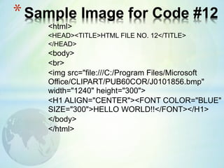 <html>
<HEAD><TITLE>HTML FILE NO. 12</TITLE>
</HEAD>
<body>
<br>
<img src="file:///C:/Program Files/Microsoft
Office/CLIPART/PUB60COR/J0101856.bmp"
width="1240" height="300">
<H1 ALIGN="CENTER"><FONT COLOR="BLUE"
SIZE="300">HELLO WORLD!!</FONT></H1>
</body>
</html>
*Sample Image for Code #12
 