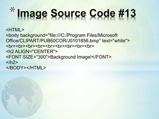 *Image Source Code #13
<HTML>
<body background="file:///C:/Program Files/Microsoft
Office/CLIPART/PUB60COR/J0101856.bmp" text="white">
<br><br><br><br><br><br><br><br><br>
<h2 ALIGN="CENTER">
<FONT SIZE="300">Background Image!</FONT>
</h2>
</BODY></HTML>
 
