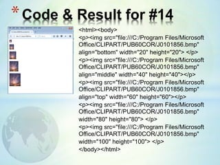 <html><body>
<p><img src="file:///C:/Program Files/Microsoft
Office/CLIPART/PUB60COR/J0101856.bmp"
align="bottom" width="20" height="20"> </p>
<p><img src="file:///C:/Program Files/Microsoft
Office/CLIPART/PUB60COR/J0101856.bmp"
align="middle" width="40" height="40"></p>
<p><img src="file:///C:/Program Files/Microsoft
Office/CLIPART/PUB60COR/J0101856.bmp"
align="top" width="60" height="60"></p>
<p><img src="file:///C:/Program Files/Microsoft
Office/CLIPART/PUB60COR/J0101856.bmp"
width="80" height="80"> </p>
<p><img src="file:///C:/Program Files/Microsoft
Office/CLIPART/PUB60COR/J0101856.bmp"
width="100" height="100"> </p>
</body></html>
*Code & Result for #14
 