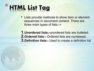 • Lists provide methods to show item or element
sequences in document content. There are
three main types of lists:->
1.Unordered lists:-unordered lists are bulleted.
2.Ordered lists:- Ordered lists are numbered.
3.Definition lists:- Used to create a definition list
.
*HTML List Tag
 