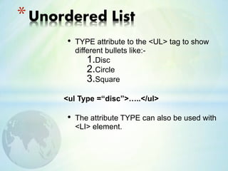 • TYPE attribute to the <UL> tag to show
different bullets like:-
1.Disc
2.Circle
3.Square
<ul Type =“disc”>…..</ul>
• The attribute TYPE can also be used with
<LI> element.
*Unordered List
 