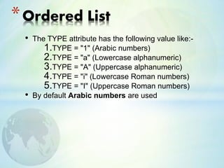• The TYPE attribute has the following value like:-
1.TYPE = "1" (Arabic numbers)
2.TYPE = "a" (Lowercase alphanumeric)
3.TYPE = "A" (Uppercase alphanumeric)
4.TYPE = "i" (Lowercase Roman numbers)
5.TYPE = "I" (Uppercase Roman numbers)
• By default Arabic numbers are used
*Ordered List
 