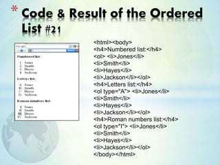 <html><body>
<h4>Numbered list:</h4>
<ol> <li>Jones</li>
<li>Smith</li>
<li>Hayes</li>
<li>Jackson</li></ol>
<h4>Letters list:</h4>
<ol type="A"> <li>Jones</li>
<li>Smith</li>
<li>Hayes</li>
<li>Jackson</li></ol>
<h4>Roman numbers list:</h4>
<ol type="I"> <li>Jones</li>
<li>Smith</li>
<li>Hayes</li>
<li>Jackson</li></ol>
</body></html>
* Code & Result of the Ordered
List #21
 
