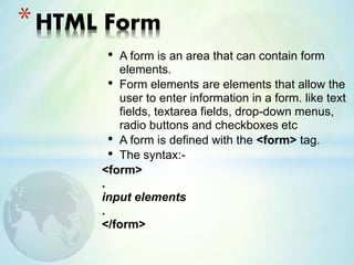 • A form is an area that can contain form
elements.
• Form elements are elements that allow the
user to enter information in a form. like text
fields, textarea fields, drop-down menus,
radio buttons and checkboxes etc
• A form is defined with the <form> tag.
• The syntax:-
<form>
.
input elements
.
</form>
*HTML Form
 