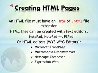 An HTML file must have an .htm or .html file
extension
HTML files can be created with text editors:
NotePad, NotePad ++, PSPad
Or HTML editors (WYSIWYG Editors):
 Microsoft FrontPage
 Macromedia Dreamweaver
 Netscape Composer
 Expression Web
*Creating HTML Pages
 