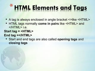 • A tag is always enclosed in angle bracket <>like <HTML>
• HTML tags normally come in pairs like <HTML> and
</HTML> i.e.
Start tag = <HTML>
End tag =</HTML>
• Start and end tags are also called opening tags and
closing tags
*HTML Elements and Tags
 