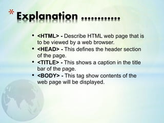 • <HTML> - Describe HTML web page that is
to be viewed by a web browser.
• <HEAD> - This defines the header section
of the page.
• <TITLE> - This shows a caption in the title
bar of the page.
• <BODY> - This tag show contents of the
web page will be displayed.
*Explanation …………
 