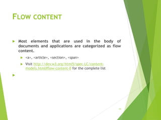 FLOW CONTENT
 Most elements that are used in the body of
documents and applications are categorized as flow
content.
 <a>, <article>, <section>, <span>
 Visit http://dev.w3.org/html5/spec-LC/content-
models.html#flow-content-0 for the complete list

10
 