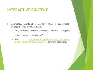 INTERACTIVE CONTENT
 Interactive content is content that is specifically
intended for user interaction.
 <a>, <button>, <details>, <embed>, <iframe>, <keygen>,
<label>, <select>, <textarea>
 Visit http://dev.w3.org/html5/spec-LC/content-
models.html#interactive-content-0 for more information
15
 