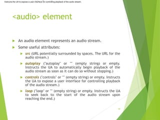<audio> element
 An audio element represents an audio stream.
 Some useful attributes:
 src (URL potentially surrounded by spaces. The URL for the
audio stream.)
 autoplay ("autoplay" or "" (empty string) or empty.
Instructs the UA to automatically begin playback of the
audio stream as soon as it can do so without stopping.)
 controls ("controls" or "" (empty string) or empty. Instructs
the UA to expose a user interface for controlling playback
of the audio stream.)
 loop ("loop" or "" (empty string) or empty. Instructs the UA
to seek back to the start of the audio stream upon
reaching the end.)
39
Instructs the UA to expose a user interface for controlling playback of the audio stream.
 