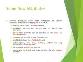 Some New Attributes
 Several attributes have been introduced to various
elements that were already part of HTML4:
 charset attribute for the meta element
 autofocus attribute can be specified on several form
elements.
 placeholder attribute can be specified on the input and
textarea elements.
 required attribute for several form elements
 disabled attribute for a fieldset element.
 autocomplete, min, max, multiple, pattern and step
attributes for input element.
 list attribute for the input element.
 maxlength, minlength and wrap attributes for the textarea
element
44
 